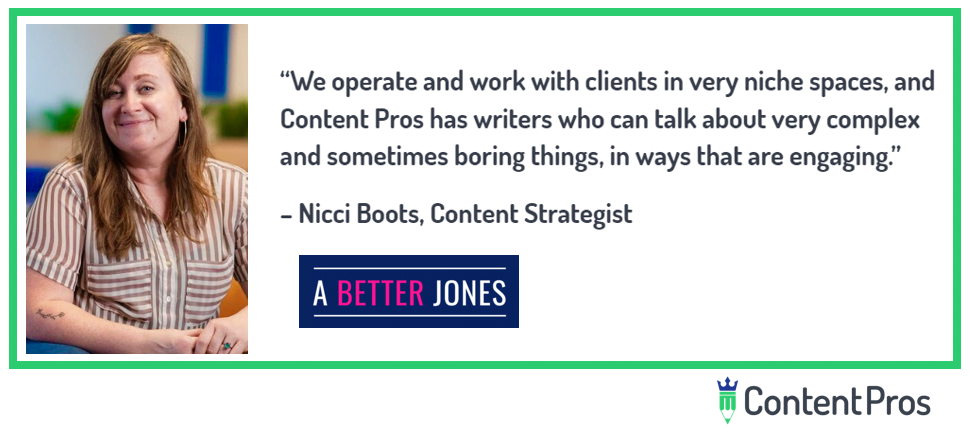 “We operate and work with clients in very niche spaces, and Content Pros manages to find writers who can talk about very complex and sometimes boring things, in ways that are engaging.” Nicci Boots, Content Strategist.