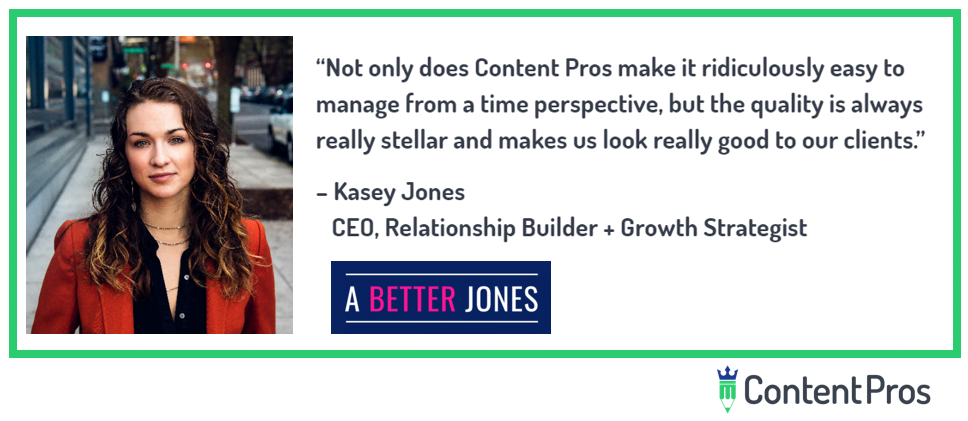 “Not only does Content Pros make it ridiculously easy to manage from a time perspective, but the quality is always really stellar and makes us look really good to our clients.” Kasey Jones, CEO