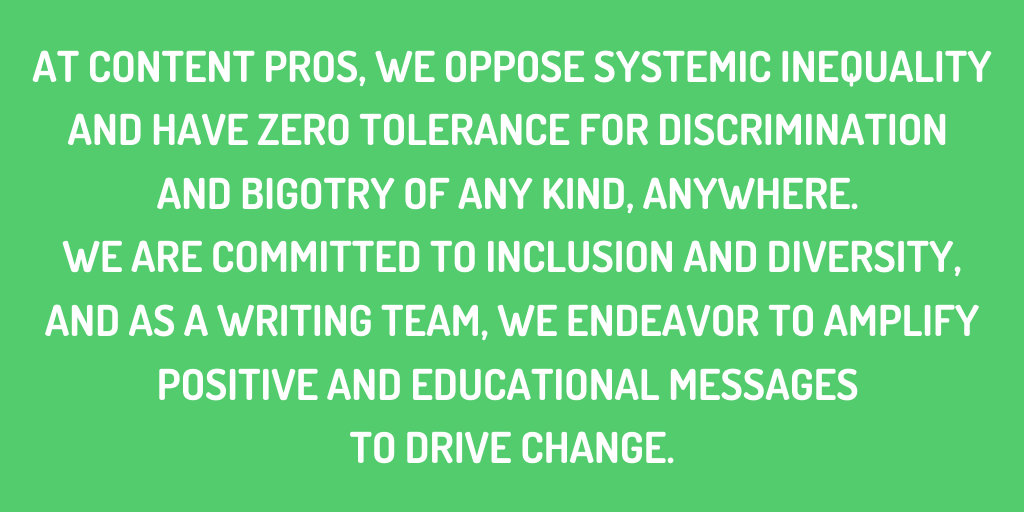 At Content Pros, we oppose systemic inequality and have zero tolerance for discrimination and bigotry of any kind, anywhere. We are committed to inclusion and diversity, and as a writing team, we endeavor to amplify positive and educational messages to drive change.